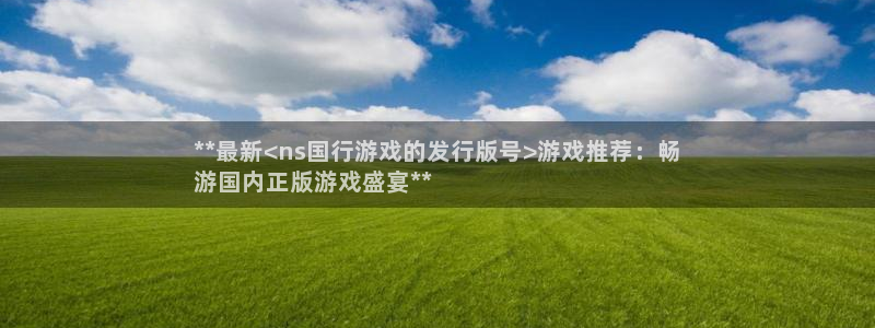 蓝狮子文化是干什么的：**最新<ns国行游戏的发行版号>游戏推荐：畅
游国内正版游戏盛宴**