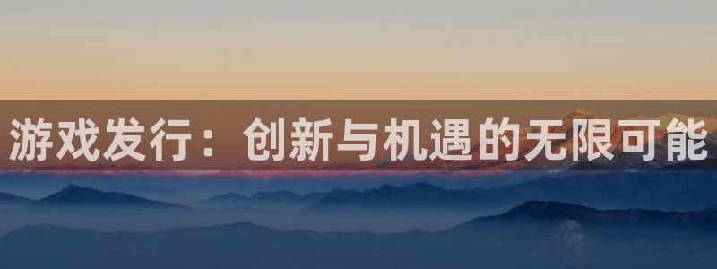 蓝狮在线注册平台官网下载：游戏发行：创新与机遇的无限可能